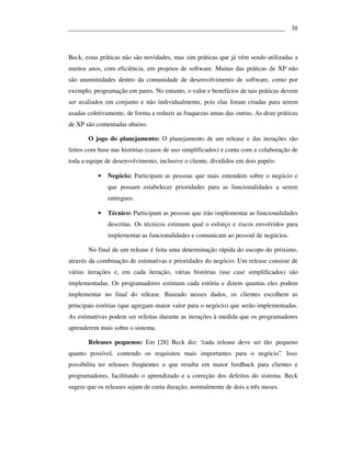 ___________________________________________________________________ 38



Beck, estas práticas não são novidades, mas sim práticas que já vêm sendo utilizadas a
muitos anos, com eficiência, em projetos de software. Muitas das práticas de XP não
são unanimidades dentro da comunidade de desenvolvimento de software, como por
exemplo, programação em pares. No entanto, o valor e benefícios de tais práticas devem
ser avaliados em conjunto e não individualmente, pois elas foram criadas para serem
usadas coletivamente, de forma a reduzir as fraquezas umas das outras. As doze práticas
de XP são comentadas abaixo.

       O jogo do planejamento: O planejamento de um release e das iterações são
feitos com base nas histórias (casos de uso simplificados) e conta com a colaboração de
toda a equipe de desenvolvimento, inclusive o cliente, divididos em dois papéis:

           •   Negócio: Participam as pessoas que mais entendem sobre o negócio e
               que possam estabelecer prioridades para as funcionalidades a serem
               entregues.

           •   Técnico: Participam as pessoas que irão implementar as funcionalidades
               descritas. Os técnicos estimam qual o esforço e riscos envolvidos para
               implementar as funcionalidades e comunicam ao pessoal de negócios.

       No final de um release é feita uma determinação rápida do escopo do próximo,
através da combinação de estimativas e prioridades do negócio. Um release consiste de
várias iterações e, em cada iteração, várias histórias (use case simplificados) são
implementadas. Os programadores estimam cada estória e dizem quantas eles podem
implementar no final do release. Baseado nesses dados, os clientes escolhem as
principais estórias (que agregam maior valor para o negócio) que serão implementadas.
As estimativas podem ser refeitas durante as iterações à medida que os programadores
aprenderem mais sobre o sistema.

       Releases pequenos: Em [28] Beck diz: “cada release deve ser tão pequeno
quanto possível, contendo os requisitos mais importantes para o negócio”. Isso
possibilita ter releases freqüentes o que resulta em maior feedback para clientes e
programadores, facilitando o aprendizado e a correção dos defeitos do sistema. Beck
sugere que os releases sejam de curta duração, normalmente de dois a três meses.
 