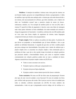 ___________________________________________________________________ 39



       Metáfora: A intenção da metáfora é oferecer uma visão geral do sistema, em
um formato simples, que possa ser compartilhada por clientes e programadores. A idéia
da metáfora é que seja feita uma analogia entre o sistema que está sendo desenvolvido e
um sistema, não necessariamente de software, que todos entendam, com o objetivo de
obter um “vocabulário comum” para a posterior criação de nomes de classes,
subsistemas, métodos, etc. Um exemplo de metáfora pode ser visto em [29], onde o
sistema C3 payroll de folha de pagamento é descrito como uma linha de montagem
onde várias partes referentes às horas trabalhadas vão sendo montadas até construir o
cheque de pagamento do funcionário. A metáfora conforme dito em [28] também pode
ser vista como uma forma simples de arquitetura do sistema, numa linguagem
compreensível tanto por clientes como programadores.

       Projeto simples: Pode-se explicar esta prática em duas partes: A primeira diz
que devem ser projetadas as funcionalidades que já foram definidas e não as que
poderão ser definidas futuramente. A segunda diz que deve ser feito o melhor projeto
que possa entregar tais funcionalidades. Esta prática tem o intuito de enfatizar que o
projeto simples deve se concentrar em soluções simples e bem estruturadas para os
problemas de hoje e que não se deve perder tempo investindo em soluções genéricas
que procurem atender a funcionalidades futuras, pois como os requisitos mudam
constantemente tais soluções genéricas podem não ser mais a realidade do futuro.
Algumas características de projeto simples citadas em [28,29] são:

           •   Todos os testes executam com sucesso.

           •   O projeto expressa a idéia que o programador teve.

           •   O projeto não possui lógica duplicada.

           •   O projeto contém o menor número possível de classes e métodos.

       Testes constantes: Os testes em XP são feitos antes da programação. Existem
dois tipos de teste: teste de unidade e teste funcional. Os testes de unidade são feitos
para verificar tudo que possa dar errado. Não é preciso escrever testes de unidade para
todos os métodos, conforme mencionado em [28-30]. Os testes unitários são
automatizados, e toda vez que o programador escrever código, ele irá verificar se o
 