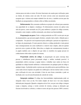 ___________________________________________________________________ 40



sistema passa em todos os testes. Os testes funcionais são usados para verificação, junto
ao cliente, do sistema como um todo. Os testes servem como um mecanismo para
assegurar que o sistema está sempre rodando livre de erros, e também servem para dar
feedback aos programadores e clientes sobre as falhas encontradas.

       Refatoramento: São constantes melhorias no projeto do software para aumentar
sua capacidade de se adaptar a mudanças. O refatoramento consiste em aplicar uma
série de passos, como mostrado em [31], para melhorar o projeto do código existente,
tornando-o mais simples e melhor estruturado, sem alterar sua funcionalidade.

       Programação em pares: Todo o código produzido em XP é escrito por um par
de programadores, que possuem papéis distintos, sentados lado-a-lado e olhando para o
computador. Um parceiro será responsável pela codificação e pensará nos algoritmos e
na lógica de programação. O outro parceiro observa o código produzido e tenta pensar
mais estrategicamente em como melhorá-lo e torná-lo mais simples, além de apontar
possíveis erros e pontos de falha. Além disso, as duplas são constantemente trocadas e
os papéis também com o objetivo de que todos os membros da equipe possam ter
conhecimento sobre todas as partes do sistema.

       Propriedade coletiva do código: A programação em pares encoraja duas
pessoas a trabalharem juntas procurando atingir o melhor resultado possível. A
propriedade coletiva encoraja a equipe inteira a trabalhar mais unida em busca de
qualidade no código fazendo melhorias e refatoramentos em qualquer parte do código a
qualquer tempo. A princípio pode-se pensar que esta prática possa gerar problemas, mas
como todos devem respeitar um padrão de codificação e devem realizar todos os testes
para verificação de erros esta atividade é feita de uma forma controlada e pode ser
facilitada com o uso de uma ferramenta de controle de versão.

       Integração contínua: O código das funcionalidades implementadas pode ser
integrado várias vezes ao dia. Um modo simples de fazer isso é ter uma máquina
dedicada para integração. Quando a máquina estiver livre, um par com código a integrar
ocupa a máquina, carrega a versão corrente do sistema, carrega as alterações que
fizeram (resolvendo as colisões), e rodam os testes até que eles passem (100% corretos).
 