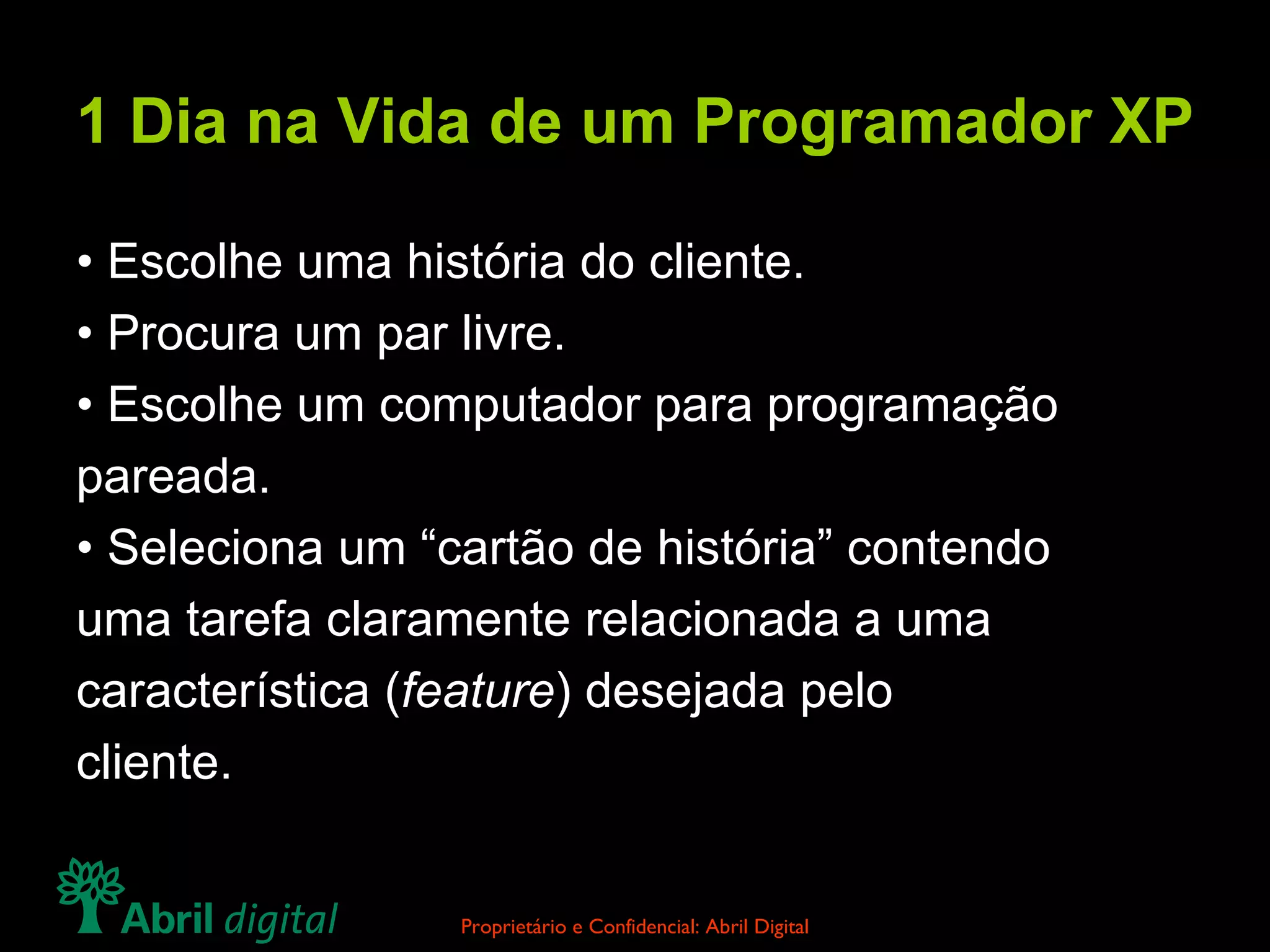1 Dia na Vida de um Programador XP •  Escolhe uma história do cliente. •  Procura um par livre. •  Escolhe um computador para programação pareada. •  Seleciona um “cartão de história” contendo uma tarefa claramente relacionada a uma característica ( feature ) desejada pelo cliente. 