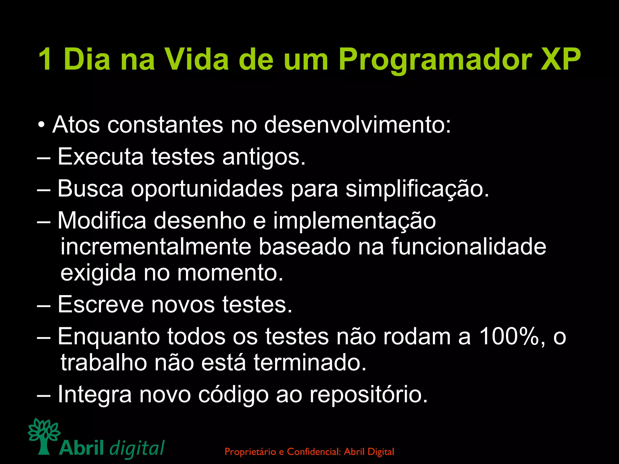 1 Dia na Vida de um Programador XP •  Atos constantes no desenvolvimento: –  Executa testes antigos. –  Busca oportunidades para simplificação. –  Modifica desenho e implementação incrementalmente baseado na funcionalidade exigida no momento. –  Escreve novos testes. –  Enquanto todos os testes não rodam a 100%, o trabalho não está terminado. –  Integra novo código ao repositório. 