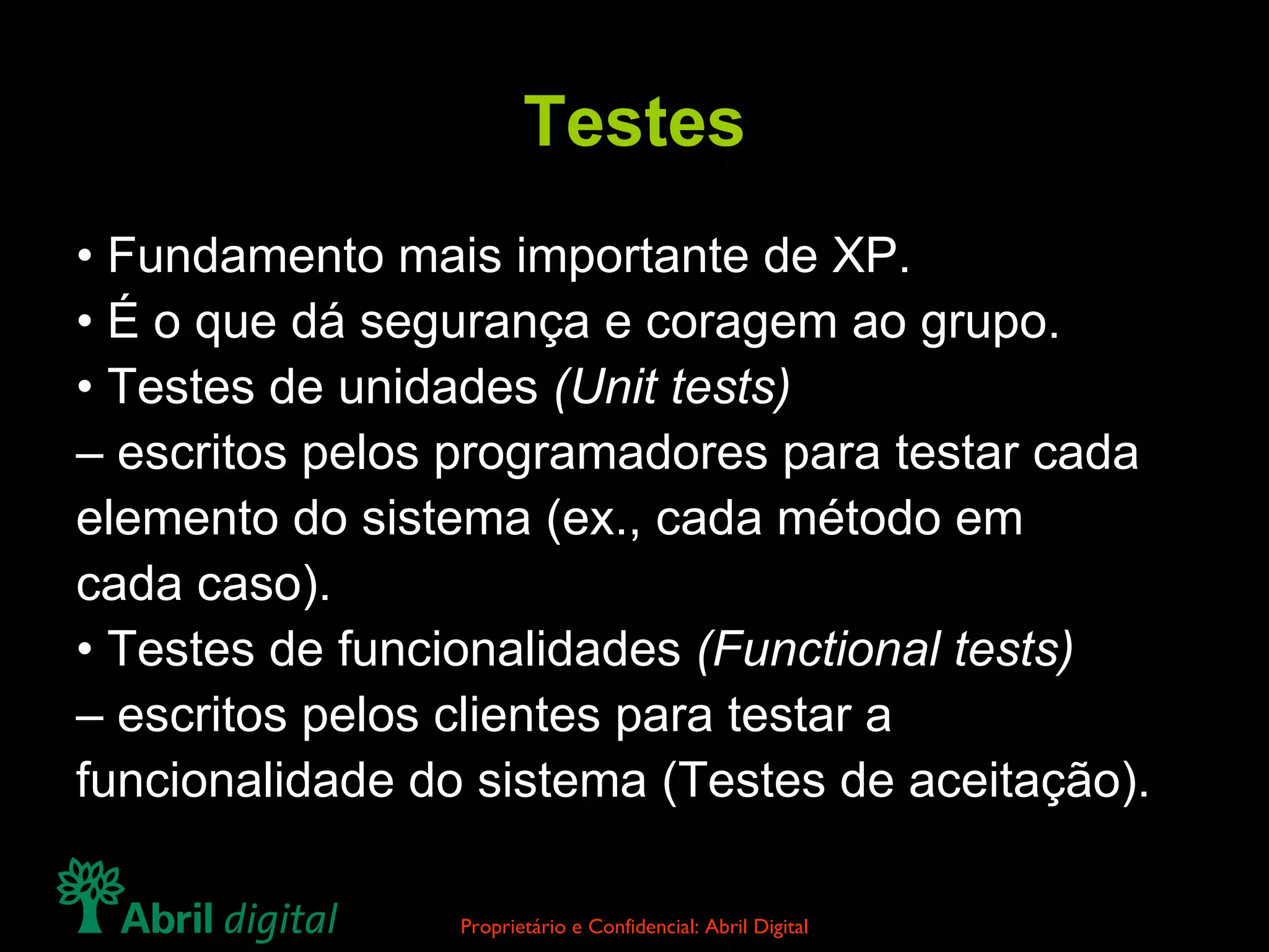 Testes •  Fundamento mais importante de XP. •  É o que dá segurança e coragem ao grupo. •  Testes de unidades  (Unit tests) –  escritos pelos programadores para testar cada elemento do sistema (ex., cada método em cada caso). •  Testes de funcionalidades  (Functional tests) –  escritos pelos clientes para testar a funcionalidade do sistema (Testes de aceitação). 