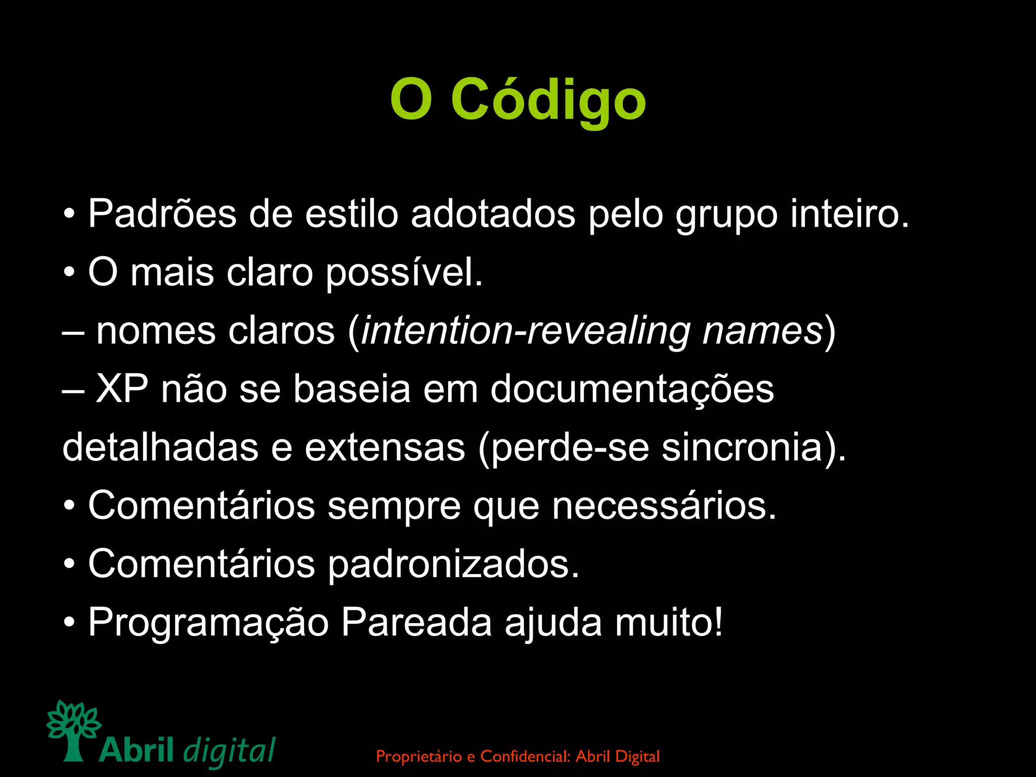 O Código •  Padrões de estilo adotados pelo grupo inteiro. •  O mais claro possível. –  nomes claros ( intention-revealing names ) –  XP não se baseia em documentações detalhadas e extensas (perde-se sincronia). •  Comentários sempre que necessários. •  Comentários padronizados. •  Programação Pareada ajuda muito! 