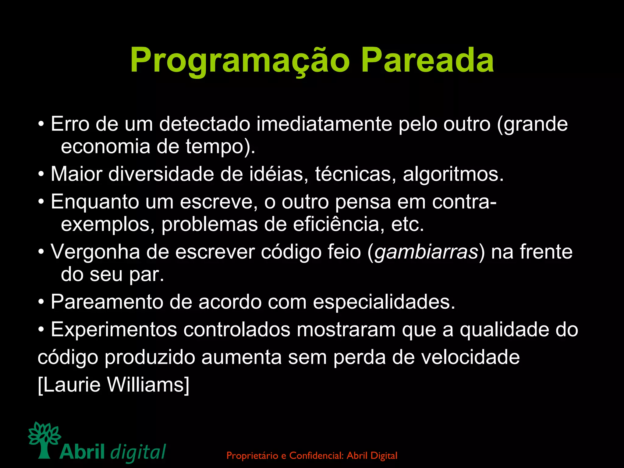 Programação Pareada •  Erro de um detectado imediatamente pelo outro (grande economia de tempo). •  Maior diversidade de idéias, técnicas, algoritmos. •  Enquanto um escreve, o outro pensa em contra-exemplos, problemas de eficiência, etc. •  Vergonha de escrever código feio ( gambiarras ) na frente do seu par. •  Pareamento de acordo com especialidades. •  Experimentos controlados mostraram que a qualidade do código produzido aumenta sem perda de velocidade [Laurie Williams] 