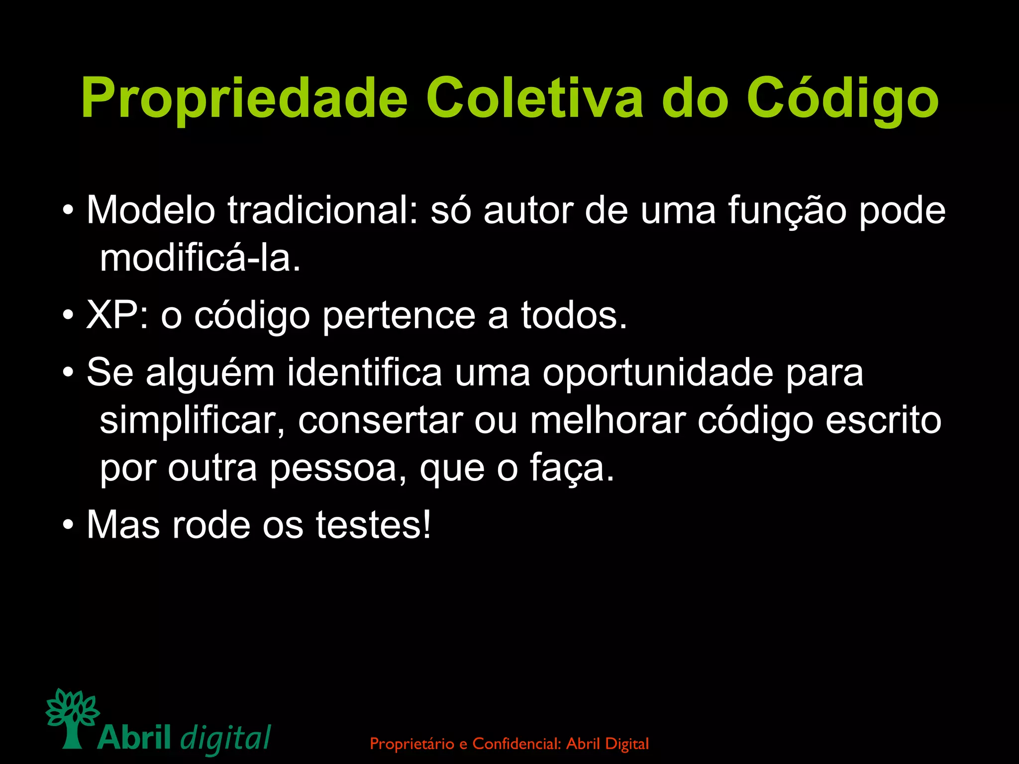 Propriedade Coletiva do Código • Modelo tradicional: só autor de uma função pode modificá-la. • XP: o código pertence a todos. • Se alguém identifica uma oportunidade para simplificar, consertar ou melhorar código escrito por outra pessoa, que o faça. • Mas rode os testes! 