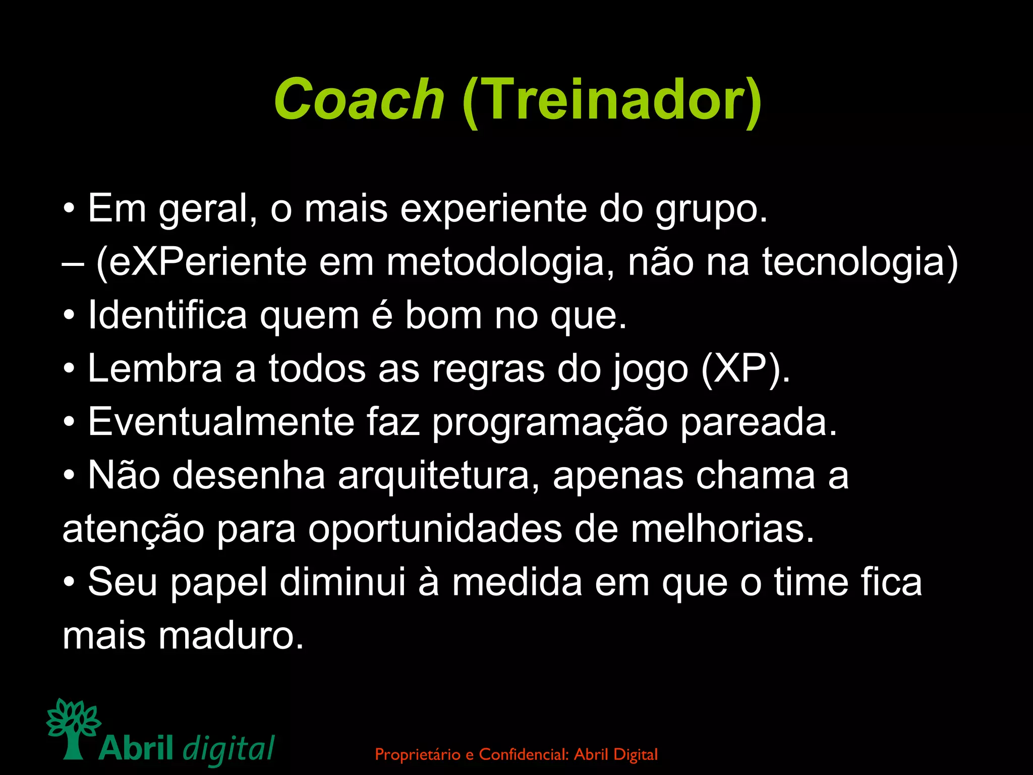 Coach  (Treinador) •  Em geral, o mais experiente do grupo. –  (eXPeriente em metodologia, não na tecnologia) •  Identifica quem é bom no que. •  Lembra a todos as regras do jogo (XP). •  Eventualmente faz programação pareada. •  Não desenha arquitetura, apenas chama a atenção para oportunidades de melhorias. •  Seu papel diminui à medida em que o time fica mais maduro. 