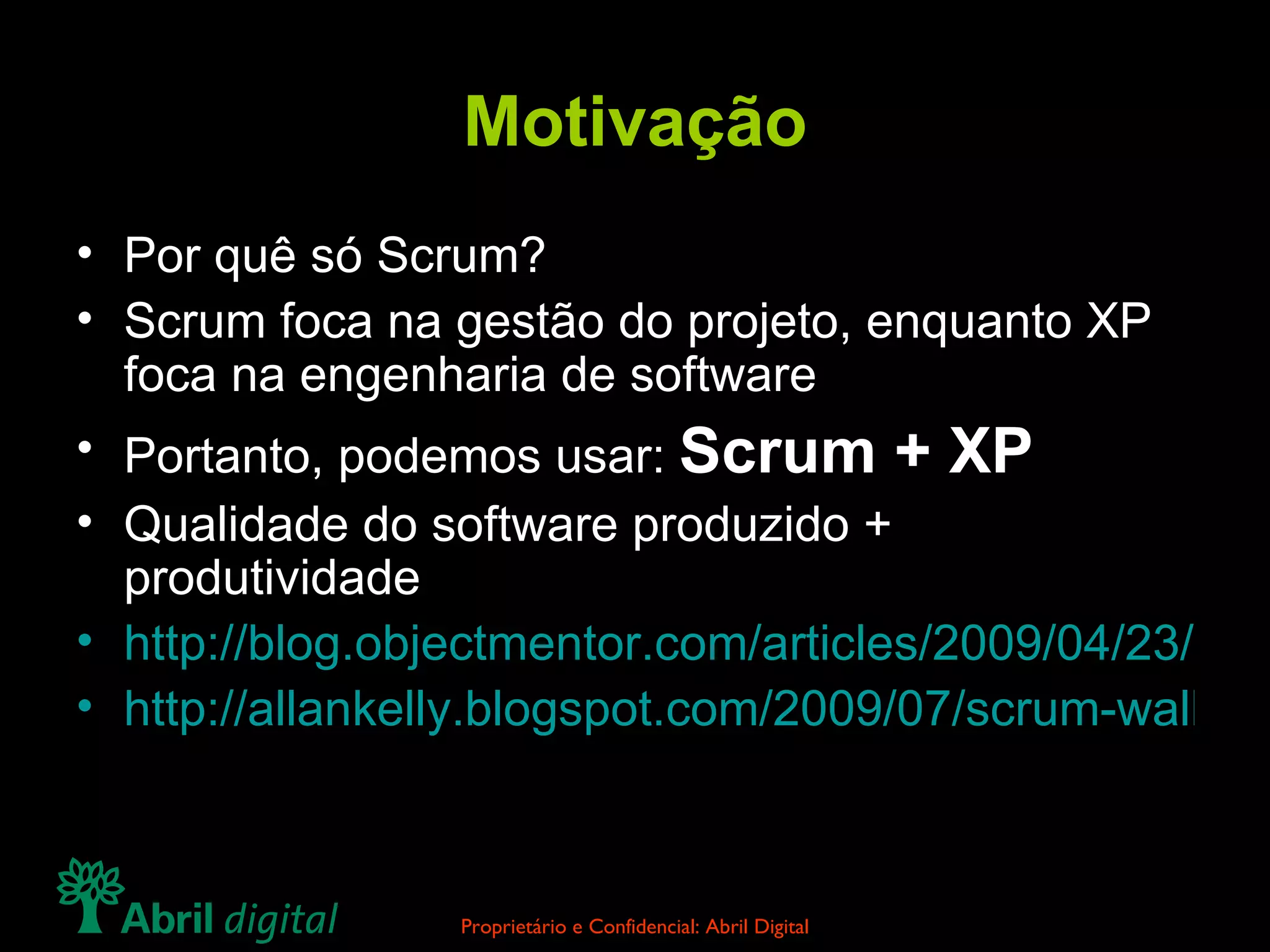 Motivação Por quê só Scrum? Scrum foca na gestão do projeto, enquanto XP foca na engenharia de software Portanto, podemos usar:  Scrum + XP Qualidade do software produzido + produtividade http://blog.objectmentor.com/articles/2009/04/23/crap-code-inevitable-rumblings-from-accu http://allankelly.blogspot.com/2009/07/scrum-wall-another-agile-failure-mode.html 