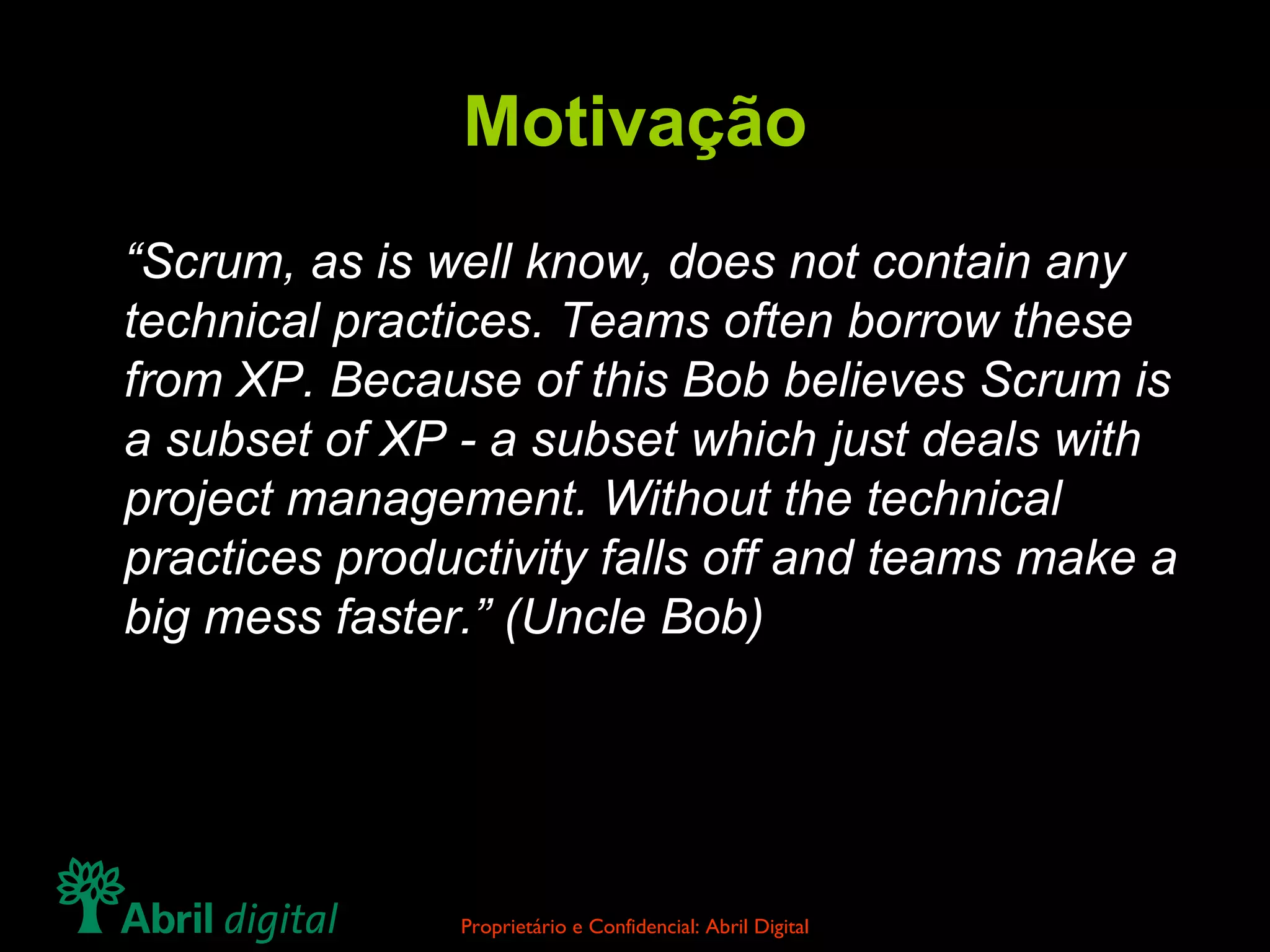 Motivação “ Scrum, as is well know, does not contain any technical practices. Teams often borrow these from XP. Because of this Bob believes Scrum is a subset of XP - a subset which just deals with project management. Without the technical practices productivity falls off and teams make a big mess faster.” (Uncle Bob) 