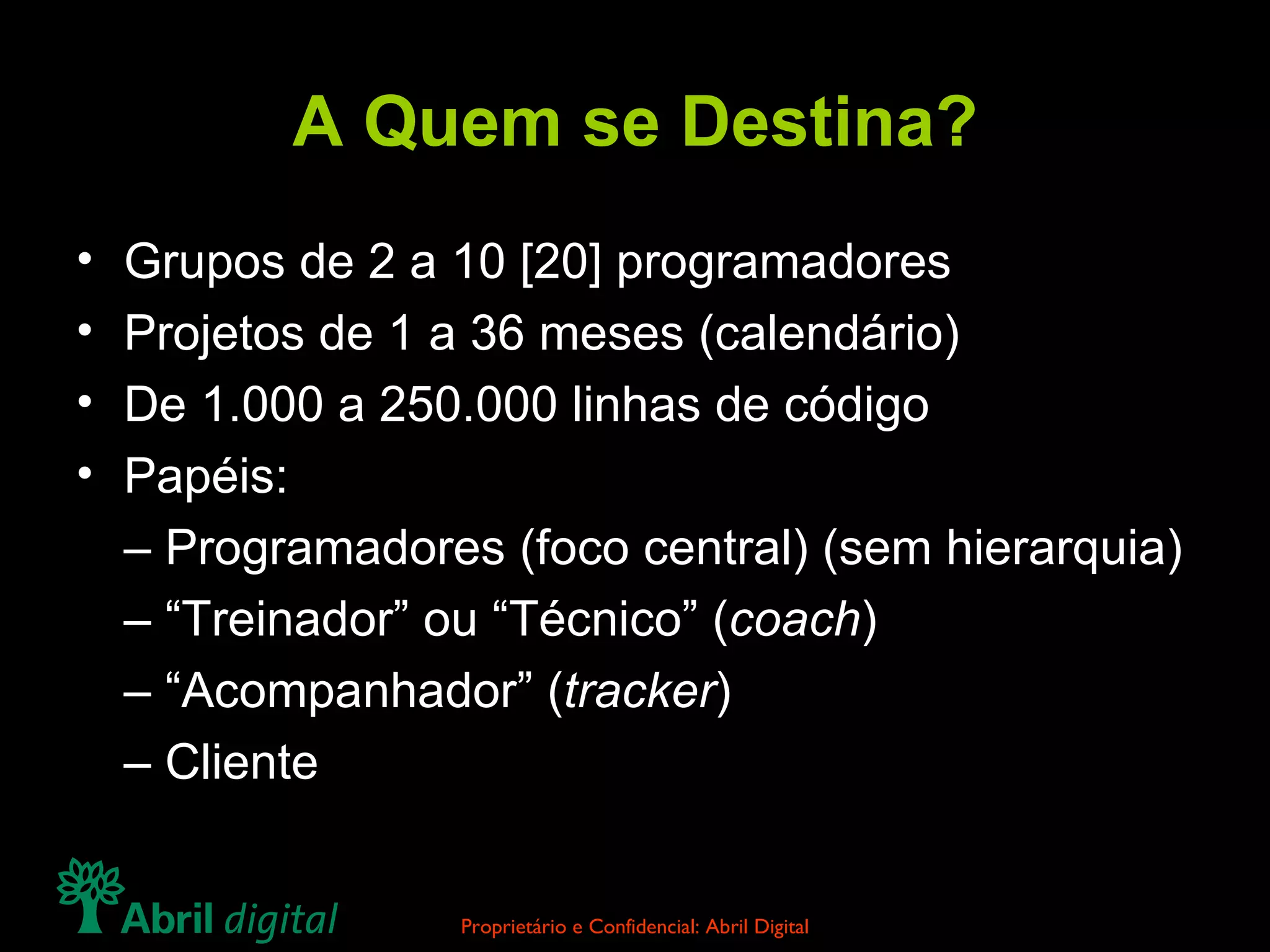 A Quem se Destina? Grupos de 2 a 10 [20] programadores Projetos de 1 a 36 meses (calendário) De 1.000 a 250.000 linhas de código Papéis: –  Programadores (foco central) (sem hierarquia) – “ Treinador” ou “Técnico” ( coach ) – “ Acompanhador” ( tracker ) –  Cliente 