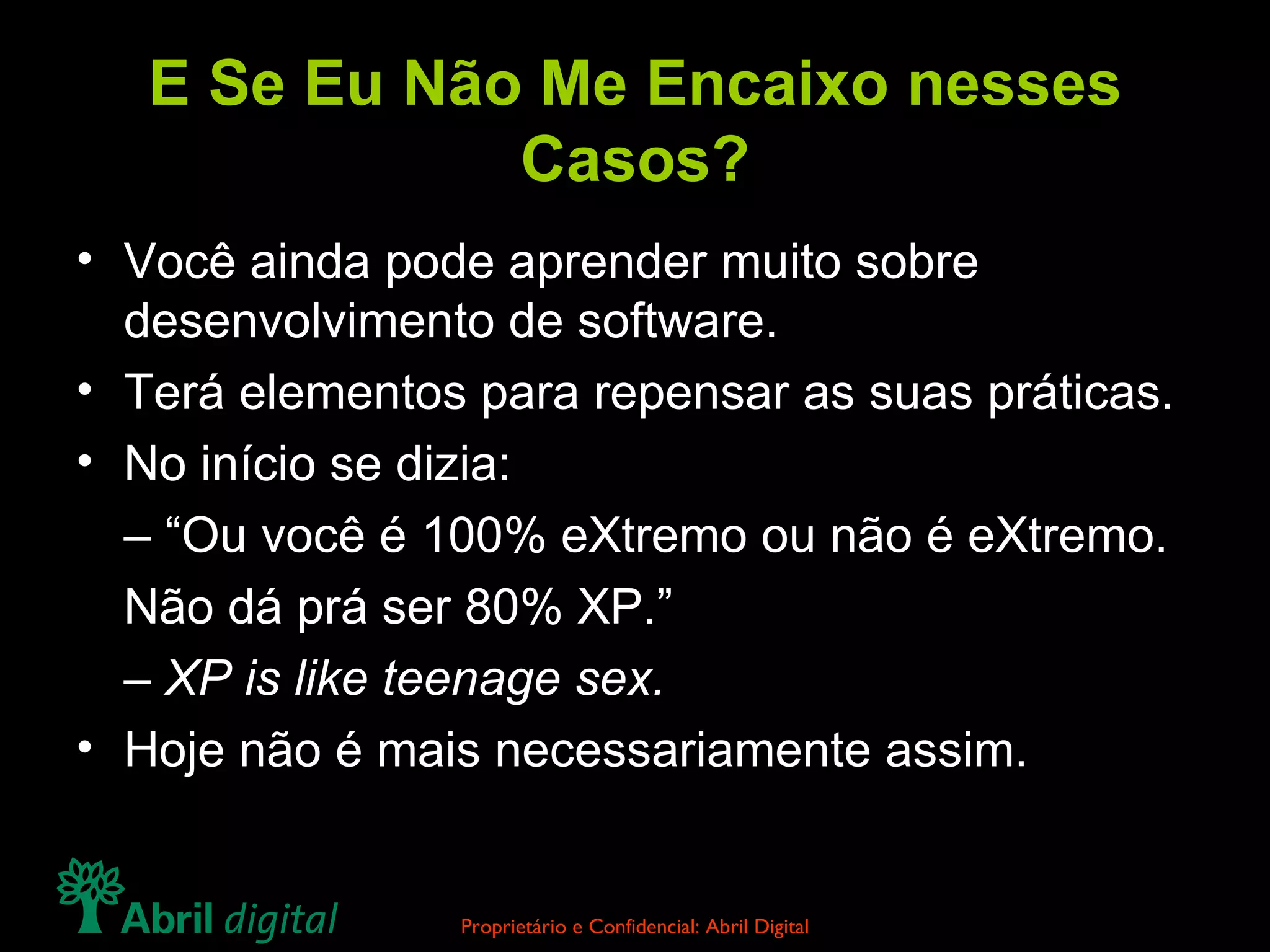 E Se Eu Não Me Encaixo nesses Casos? Você ainda pode aprender muito sobre desenvolvimento de software. Terá elementos para repensar as suas práticas. No início se dizia: – “ Ou você é 100% eXtremo ou não é eXtremo. Não dá prá ser 80% XP.” –  XP is like teenage sex. Hoje não é mais necessariamente assim. 
