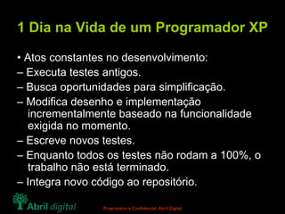 1 Dia na Vida de um Programador XP •  Atos constantes no desenvolvimento: –  Executa testes antigos. –  Busca oportunidades para simplificação. –  Modifica desenho e implementação incrementalmente baseado na funcionalidade exigida no momento. –  Escreve novos testes. –  Enquanto todos os testes não rodam a 100%, o trabalho não está terminado. –  Integra novo código ao repositório. 