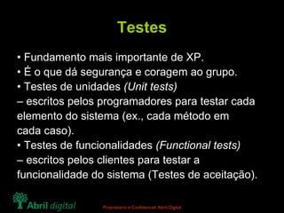 Testes •  Fundamento mais importante de XP. •  É o que dá segurança e coragem ao grupo. •  Testes de unidades  (Unit tests) –  escritos pelos programadores para testar cada elemento do sistema (ex., cada método em cada caso). •  Testes de funcionalidades  (Functional tests) –  escritos pelos clientes para testar a funcionalidade do sistema (Testes de aceitação). 