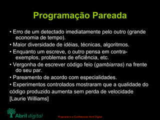 Programação Pareada •  Erro de um detectado imediatamente pelo outro (grande economia de tempo). •  Maior diversidade de idéias, técnicas, algoritmos. •  Enquanto um escreve, o outro pensa em contra-exemplos, problemas de eficiência, etc. •  Vergonha de escrever código feio ( gambiarras ) na frente do seu par. •  Pareamento de acordo com especialidades. •  Experimentos controlados mostraram que a qualidade do código produzido aumenta sem perda de velocidade [Laurie Williams] 