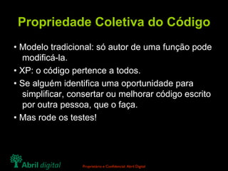 Propriedade Coletiva do Código • Modelo tradicional: só autor de uma função pode modificá-la. • XP: o código pertence a todos. • Se alguém identifica uma oportunidade para simplificar, consertar ou melhorar código escrito por outra pessoa, que o faça. • Mas rode os testes! 