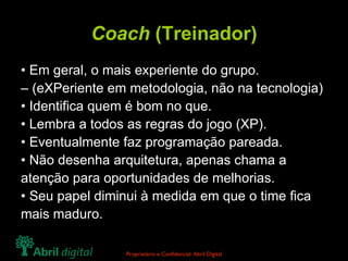 Coach  (Treinador) •  Em geral, o mais experiente do grupo. –  (eXPeriente em metodologia, não na tecnologia) •  Identifica quem é bom no que. •  Lembra a todos as regras do jogo (XP). •  Eventualmente faz programação pareada. •  Não desenha arquitetura, apenas chama a atenção para oportunidades de melhorias. •  Seu papel diminui à medida em que o time fica mais maduro. 