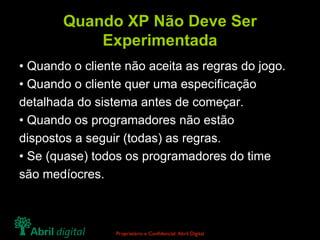Quando XP Não Deve Ser Experimentada • Quando o cliente não aceita as regras do jogo. • Quando o cliente quer uma especificação detalhada do sistema antes de começar. • Quando os programadores não estão dispostos a seguir (todas) as regras. • Se (quase) todos os programadores do time são medíocres. 