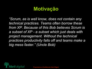 Motivação “ Scrum, as is well know, does not contain any technical practices. Teams often borrow these from XP. Because of this Bob believes Scrum is a subset of XP - a subset which just deals with project management. Without the technical practices productivity falls off and teams make a big mess faster.” (Uncle Bob) 