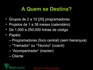 A Quem se Destina? Grupos de 2 a 10 [20] programadores Projetos de 1 a 36 meses (calendário) De 1.000 a 250.000 linhas de código Papéis: –  Programadores (foco central) (sem hierarquia) – “ Treinador” ou “Técnico” ( coach ) – “ Acompanhador” ( tracker ) –  Cliente 