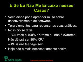 E Se Eu Não Me Encaixo nesses Casos? Você ainda pode aprender muito sobre desenvolvimento de software. Terá elementos para repensar as suas práticas. No início se dizia: – “ Ou você é 100% eXtremo ou não é eXtremo. Não dá prá ser 80% XP.” –  XP is like teenage sex. Hoje não é mais necessariamente assim. 