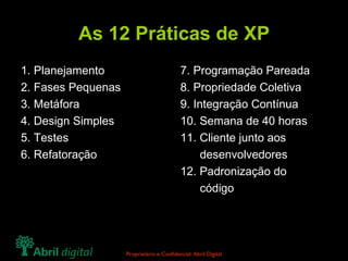 As 12 Práticas de XP 1. Planejamento 2. Fases Pequenas 3. Metáfora 4. Design Simples 5. Testes 6. Refatoração 7. Programação Pareada 8. Propriedade Coletiva 9. Integração Contínua 10. Semana de 40 horas 11. Cliente junto aos   desenvolvedores 12. Padronização do   código 