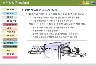 실천방법(Practices)                                                    Time goes now



     함께 앉으라            10분 빌드(Ten-minute Build)
     하나의 팀
                          10분만에 자동으로 시스템을 빌드하고, 테스트를 돌려라
     작업 공간                   10분보다 빌드가 오래 걸린다면, 실행 횟수가 매우 줄어든다.
     열정적인 작업                 10분보다 짧다면, 피드백과 휴식을 위한 시간이 없다.

     짝 프로그래밍              자동화 된 빌드는 수작업이 필요한 빌드보다 가치가 있다.
     스토리                     빌드가 자동화 되지 않았다면, 자동화를 위해 노력하라
                             자동화와 테스트 수행을 연동하라
     주 단위 주기
                             일부만 자동화 된 빌드라도, 빌드를 하지 않는 것 보다 낮다.
     사분기 주기
                             자동화 된 빌드는 긴박할 때, 스트레스 해소자가 되어준다.
     느슨함

     10분 빌드

     지속적인 통합

     TDD

     점진적 설계




What’s your point ?                     37
 