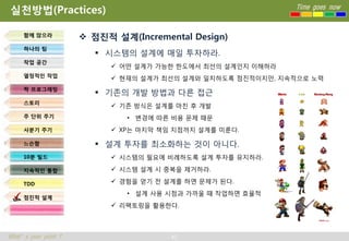 실천방법(Practices)                                               Time goes now



     함께 앉으라
                       점진적 설계(Incremental Design)
     하나의 팀
                          시스템의 설계에 매일 투자하라.
     작업 공간
                             어떤 설계가 가능한 한도에서 최선의 설계인지 이해하라
     열정적인 작업
                             현재의 설계가 최선의 설계와 일치하도록 점진적이지만, 지속적으로 노력
     짝 프로그래밍
                          기존의 개발 방법과 다른 접근
     스토리
                             기존 방식은 설계를 마친 후 개발
     주 단위 주기                   • 변경에 따른 비용 문제 때문
     사분기 주기                  XP는 마지막 책임 지점까지 설계를 미룬다.

     느슨함                  설계 투자를 최소화하는 것이 아니다.
     10분 빌드                  시스템의 필요에 비례하도록 설계 투자를 유지하라.

     지속적인 통합                 시스템 설계 시 중복을 제거하라.

     TDD                     경험을 얻기 전 설계를 하면 문제가 된다.
                               • 설계 사용 시점과 가까울 때 작업하면 효율적
     점진적 설계
                             리팩토링을 활용한다.



What’s your point ?                     40
 