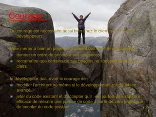 Courage :
Du courage est nécessaire aussi bien chez le client que chez les
développeurs.
Pour mener à bien un projet XP, le client doit avoir le courage de :
 donner un ordre de priorité à ses exigences.
 reconnaître que certains de ses besoins ne sont pas toujours très
clairs.
le développeur doit avoir le courage de :
 modifier l'architecture même si le développement est déjà bien
avancé.
 jeter du code existant et d'accepter qu'il est parfois plus rapide et
efficace de réécrire une portion de code à partir de zéro plutôt que
de bricoler du code existant.

 