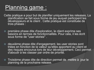 Planning game :
Cette pratique a pour but de planifier uniquement les releases. La
planification se fait sous forme de jeu auquel participent les
développeurs et le client . Cette pratique est constituée de
trois phases :


première phase dite d'exploration, le client exprime ses
besoins en termes de fonctionnalités. Pour cela, il les écrit
sous forme de "user stories" .



deuxième phase dite d'engagement, les user stories sont
triées en fonction de la valeur qu'elles apportent au client et
des risques encourus lors de leur développement. Ceci permet
d'aboutir à les classer par ordre de priorité.



Troisième phase dite de direction permet de mettre à jour le
planning de la prochaine release.

 
