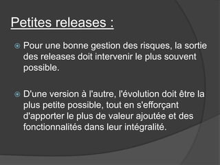 Petites releases :


Pour une bonne gestion des risques, la sortie
des releases doit intervenir le plus souvent
possible.



D'une version à l'autre, l'évolution doit être la
plus petite possible, tout en s'efforçant
d'apporter le plus de valeur ajoutée et des
fonctionnalités dans leur intégralité.

 
