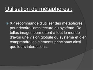 Utilisation de métaphores :


XP recommande d'utiliser des métaphores
pour décrire l'architecture du système. De
telles images permettent à tout le monde
d'avoir une vision globale du système et d'en
comprendre les éléments principaux ainsi
que leurs interactions.

 