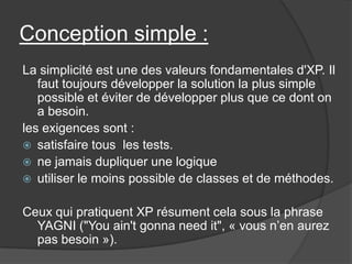 Conception simple :
La simplicité est une des valeurs fondamentales d'XP. Il
faut toujours développer la solution la plus simple
possible et éviter de développer plus que ce dont on
a besoin.
les exigences sont :
 satisfaire tous les tests.
 ne jamais dupliquer une logique
 utiliser le moins possible de classes et de méthodes.

Ceux qui pratiquent XP résument cela sous la phrase
YAGNI ("You ain't gonna need it", « vous n’en aurez
pas besoin »).

 