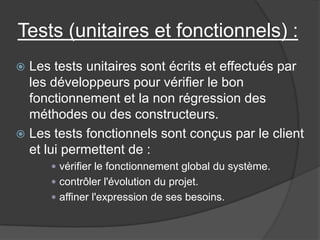 Tests (unitaires et fonctionnels) :
Les tests unitaires sont écrits et effectués par
les développeurs pour vérifier le bon
fonctionnement et la non régression des
méthodes ou des constructeurs.
 Les tests fonctionnels sont conçus par le client
et lui permettent de :


 vérifier le fonctionnement global du système.
 contrôler l'évolution du projet.

 affiner l'expression de ses besoins.

 