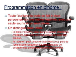 Programmation en binôme :
Toute l'écriture du code se fait à deux
personnes sur une même machine, avec une
seule souris et un seul clavier.
 On distingue deux rôles :


○ le pilote ("driver"), celui qui a le clavier, cherche la

meilleure approche sur une portion de code bien
précise.
○ le "partner" peut observer avec beaucoup plus de
recul et ainsi suggérer d'autres solutions ou
soulever des problèmes d'ordre plus général.

 