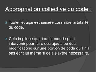 Appropriation collective du code :


Toute l'équipe est sensée connaître la totalité
du code.



Cela implique que tout le monde peut
intervenir pour faire des ajouts ou des
modifications sur une portion de code qu'il n'a
pas écrit lui même si cela s'avère nécessaire.

 