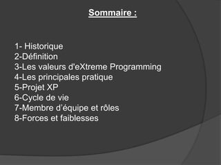 Sommaire :

1- Historique
2-Définition
3-Les valeurs d'eXtreme Programming
4-Les principales pratique
5-Projet XP
6-Cycle de vie
7-Membre d’équipe et rôles
8-Forces et faiblesses

 
