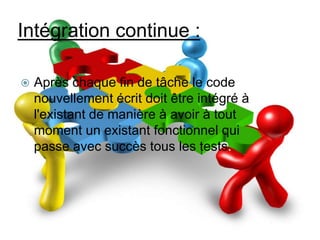 Intégration continue :


Après chaque fin de tâche le code
nouvellement écrit doit être intégré à
l'existant de manière à avoir à tout
moment un existant fonctionnel qui
passe avec succès tous les tests.

 
