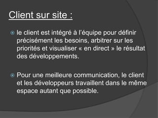 Client sur site :


le client est intégré à l’équipe pour définir
précisément les besoins, arbitrer sur les
priorités et visualiser « en direct » le résultat
des développements.



Pour une meilleure communication, le client
et les développeurs travaillent dans le même
espace autant que possible.

 