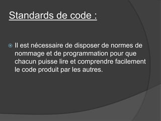 Standards de code :


Il est nécessaire de disposer de normes de
nommage et de programmation pour que
chacun puisse lire et comprendre facilement
le code produit par les autres.

 