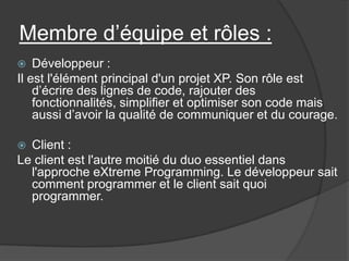 Membre d’équipe et rôles :
Développeur :
Il est l'élément principal d'un projet XP. Son rôle est
d’écrire des lignes de code, rajouter des
fonctionnalités, simplifier et optimiser son code mais
aussi d’avoir la qualité de communiquer et du courage.


Client :
Le client est l'autre moitié du duo essentiel dans
l'approche eXtreme Programming. Le développeur sait
comment programmer et le client sait quoi
programmer.


 