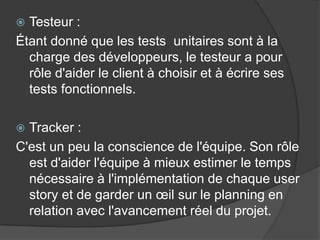 Testeur :
Étant donné que les tests unitaires sont à la
charge des développeurs, le testeur a pour
rôle d'aider le client à choisir et à écrire ses
tests fonctionnels.


Tracker :
C'est un peu la conscience de l'équipe. Son rôle
est d'aider l'équipe à mieux estimer le temps
nécessaire à l'implémentation de chaque user
story et de garder un œil sur le planning en
relation avec l'avancement réel du projet.


 