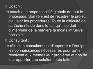 Coach :
Le coach a la responsabilité globale de tout le
processus. Son rôle est de recadrer le projet,
d'ajuster les procédures. Toute la difficulté de
sa tâche réside dans le fait qu'il se doit
d'intervenir de la manière la moins intrusive
possible.
 Consultant :
Le rôle d'un consultant est d'apporter à l'équipe
les connaissances nécessaires pour qu'ils
résolvent eux mêmes leur problème et non de
leur apporter une solution toute faite.


 