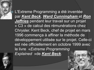 

L'Extreme Programming a été inventée
par Kent Beck, Ward Cunningham et Ron
Jeffries pendant leur travail sur un projet
« C3 » de calcul des rémunérations chez
Chrysler. Kent Beck, chef de projet en mars
1996 commença à affiner la méthode de
développement utilisée sur le projet. Celle-ci
est née officiellement en octobre 1999 avec
le livre «Extreme Programming
Explained »de Kent Beck.

 