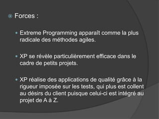 

Forces :
 Extreme Programming apparaît comme la plus

radicale des méthodes agiles.
 XP se révèle particulièrement efficace dans le

cadre de petits projets.
 XP réalise des applications de qualité grâce à la

rigueur imposée sur les tests, qui plus est collent
au désirs du client puisque celui-ci est intégré au
projet de A à Z.

 