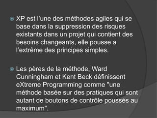 

XP est l’une des méthodes agiles qui se
base dans la suppression des risques
existants dans un projet qui contient des
besoins changeants, elle pousse a
l’extrême des principes simples.



Les pères de la méthode, Ward
Cunningham et Kent Beck définissent
eXtreme Programming comme "une
méthode basée sur des pratiques qui sont
autant de boutons de contrôle poussés au
maximum".

 
