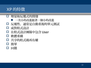 XP 的特徵
 增量和反覆式的開發

 一次小的改進跟著一個小的改進









反覆性，通常是自動重複的單元測試
成對程式設計
在程式設計團隊中包含 User
軟體重構
共享的程式碼所有權
簡單
回饋

12

 
