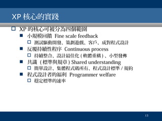XP 核心的實踐
 XP 的核心可被分為四個範圍

 小規模回饋 Fine scale feedback
 測試驅動開發、策劃遊戲、客戶、成對程式設計

 反覆持續性程序 Continuous process
 持續整合、設計最佳化 ( 軟體重構 ) 、小型發佈

 共識 ( 標準與規章 ) Shared understanding

 簡單設計、集體程式碼所有、程式設計標準 / 規約

 程式設計者的福利 Programmer welfare
 穩定標準的速率

13

 