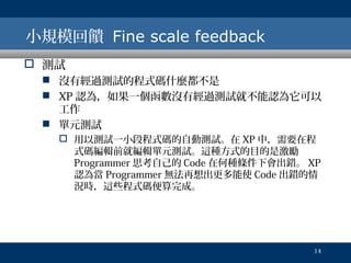 小規模回饋 Fine scale feedback
 測試
 沒有經過測試的程式碼什麼都不是
 XP 認為，如果一個函數沒有經過測試就不能認為它可以
工作
 單元測試
 用以測試一小段程式碼的自動測試。在 XP 中，需要在程
式碼編輯前就編輯單元測試。這種方式的目的是激勵
Programmer 思考自己的 Code 在何種條件下會出錯。 XP
認為當 Programmer 無法再想出更多能使 Code 出錯的情
況時，這些程式碼便算完成。

14

 