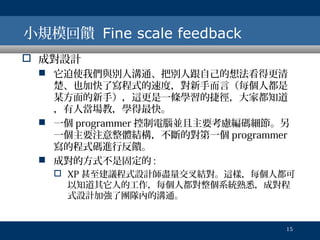 小規模回饋 Fine scale feedback
 成對設計
 它迫使我們與別人溝通、把別人跟自己的想法看得更清
楚、也加快了寫程式的速度，對新手而言（每個人都是
某方面的新手），這更是一條學習的捷徑，大家都知道
，有人當場教，學得最快。
 一個 programmer 控制電腦並且主要考慮編碼細節。另
一個主要注意整體結構，不斷的對第一個 programmer
寫的程式碼進行反饋。
 成對的方式不是固定的 :
 XP 甚至建議程式設計師盡量交叉結對。這樣，每個人都可
以知道其它人的工作，每個人都對整個系統熟悉，成對程
式設計加強了團隊內的溝通。

15

 