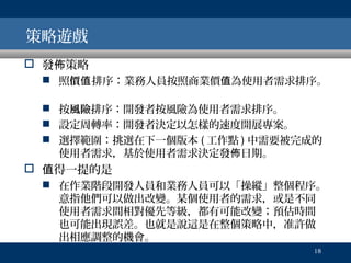 策略遊戲
 發佈策略
 照價值排序：業務人員按照商業價值為使用者需求排序。
 按風險排序：開發者按風險為使用者需求排序。
 設定周轉率：開發者決定以怎樣的速度開展專案。
 選擇範圍：挑選在下一個版本 ( 工作點 ) 中需要被完成的
使用者需求，基於使用者需求決定發佈日期。

 值得一提的是
 在作業階段開發人員和業務人員可以「操縱」整個程序。
意指他們可以做出改變。某個使用者的需求，或是不同
使用者需求間相對優先等級，都有可能改變；預估時間
也可能出現誤差。也就是說這是在整個策略中，准許做
出相應調整的機會。
18

 