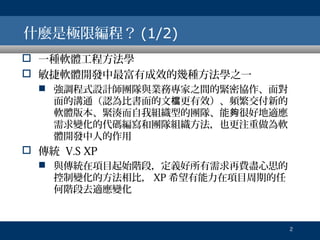 什麼是極限編程？ (1/2)
 一種軟體工程方法學
 敏捷軟體開發中最富有成效的幾種方法學之一
 強調程式設計師團隊與業務專家之間的緊密協作、面對
面的溝通（認為比書面的文檔更有效）、頻繁交付新的
軟體版本、緊湊而自我組織型的團隊、能夠很好地適應
需求變化的代碼編寫和團隊組織方法，也更注重做為軟
體開發中人的作用

 傳統 V.S XP
 與傳統在項目起始階段，定義好所有需求再費盡心思的
控制變化的方法相比， XP 希望有能力在項目周期的任
何階段去適應變化

2

 
